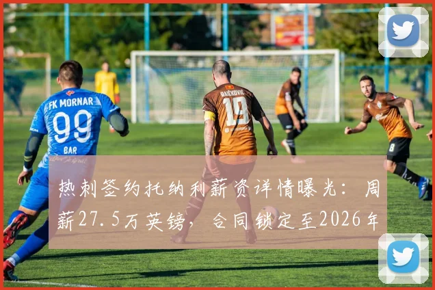 热刺签约托纳利薪资详情曝光：周薪27.5万英镑，合同锁定至2026年，纽卡跟队记者确认