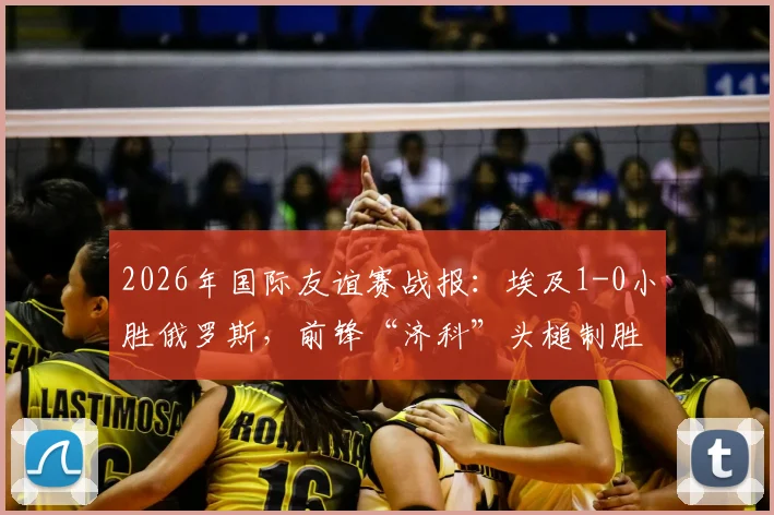 2026年国际友谊赛战报：埃及1-0小胜俄罗斯，前锋“济科”头槌制胜，附比赛关键点分析