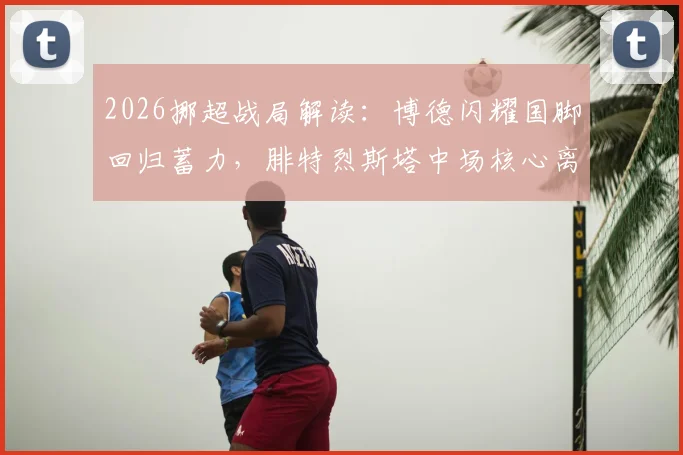 2026挪超战局解读：博德闪耀国脚回归蓄力，腓特烈斯塔中场核心离队引发阵容变数