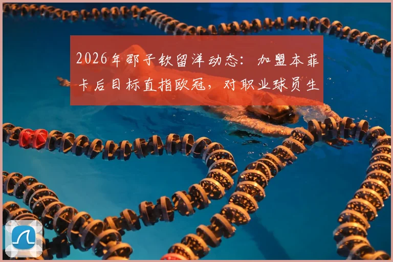 2026年邵子钦留洋动态:加盟本菲卡后目标直指欧冠,对职业球员生涯有何启发?