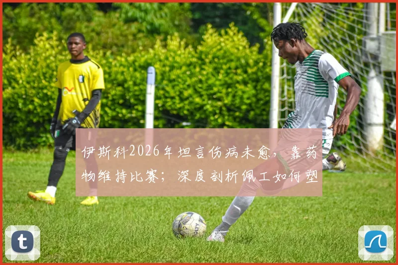 伊斯科2026年坦言伤病未愈，靠药物维持比赛；深度剖析佩工如何塑造今日贝蒂斯