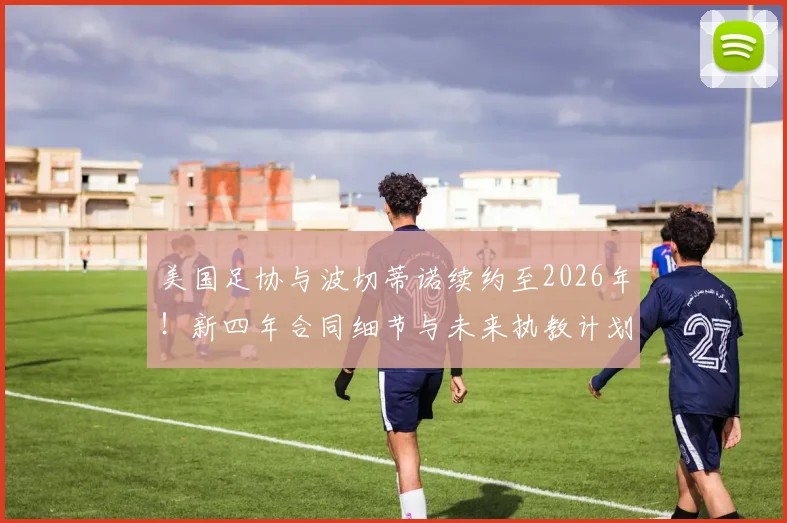 美国足协与波切蒂诺续约至2026年！新四年合同细节与未来执教计划前瞻
