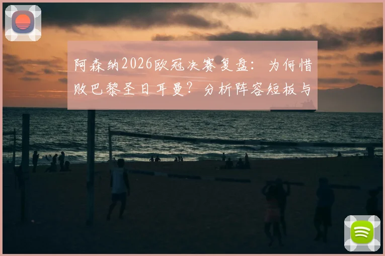 阿森纳2026欧冠决赛复盘：为何惜败巴黎圣日耳曼？分析阵容短板与未来争冠前景