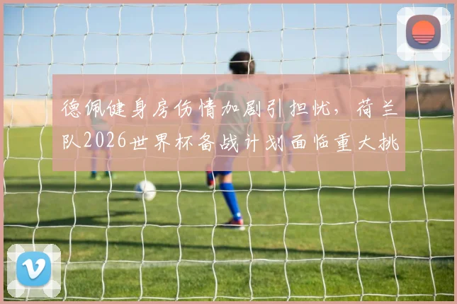 德佩健身房伤情加剧引担忧,荷兰队2026世界杯备战计划面临重大挑战