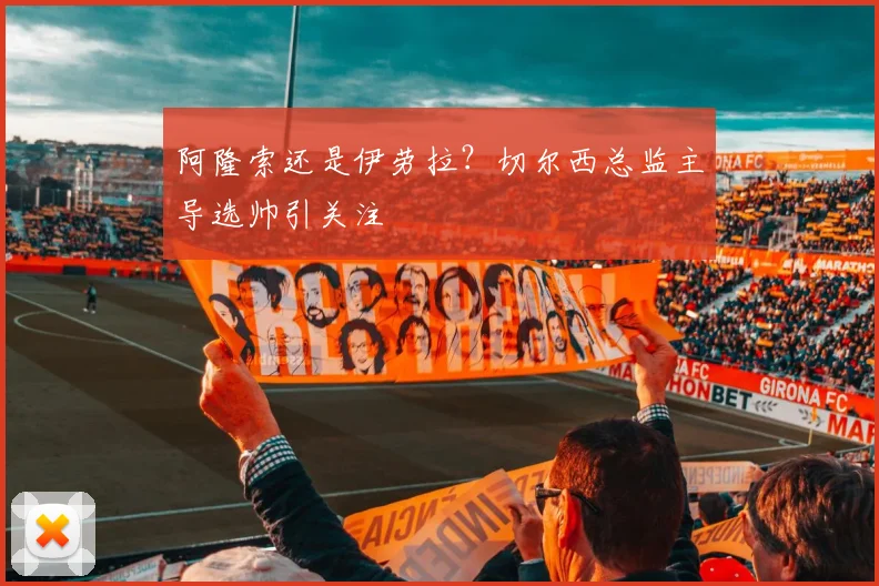 阿隆索还是伊劳拉？切尔西总监主导选帅引关注