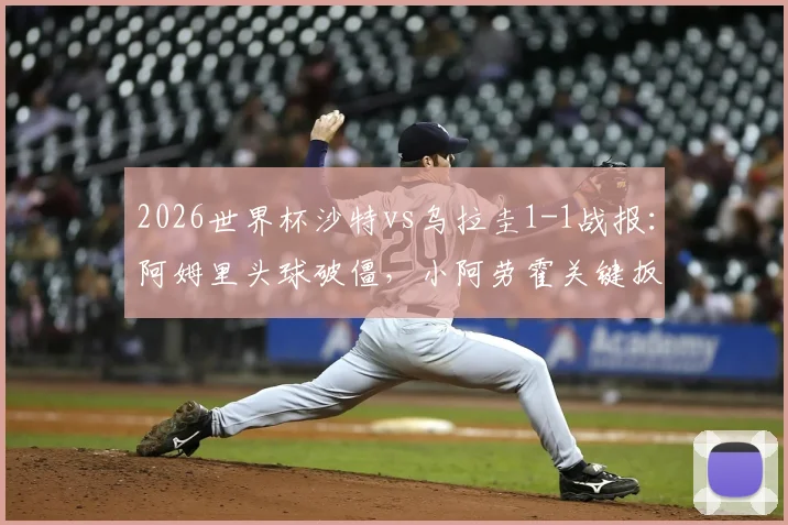 2026世界杯沙特vs乌拉圭1-1战报：阿姆里头球破僵，小阿劳霍关键扳平，全场集锦与技术统计分析