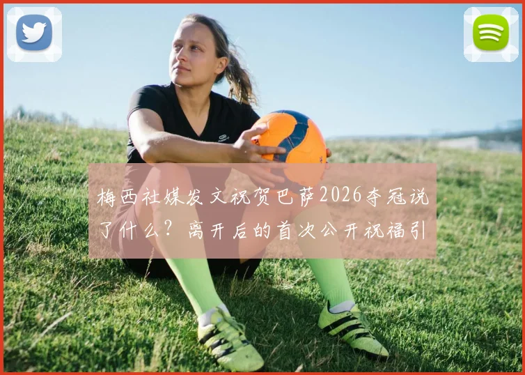 梅西社媒发文祝贺巴萨2026夺冠说了什么？离开后的首次公开祝福引全网热议