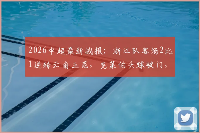 2026中超最新战报：浙江队客场2比1逆转云南玉昆，克莱伯头球破门，高迪绝杀后染红离场全过程回顾