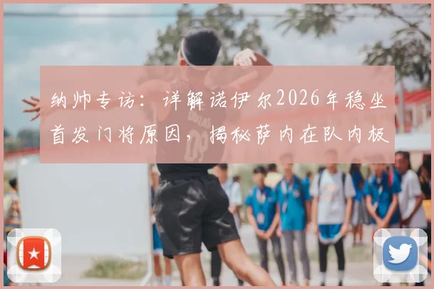 纳帅专访：详解诺伊尔2026年稳坐首发门将原因，揭秘萨内在队内极佳人缘背后的故事