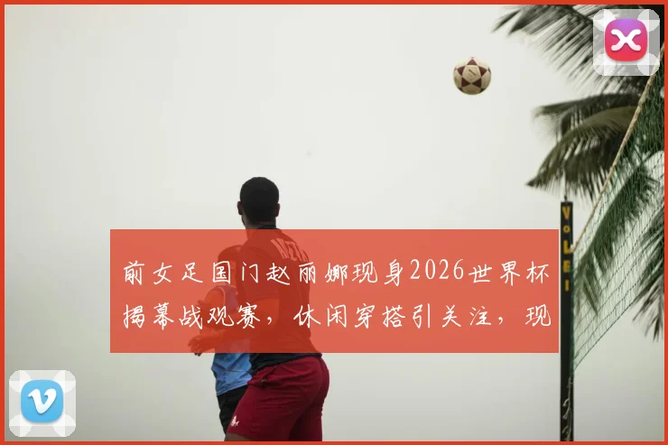 前女足国门赵丽娜现身2026世界杯揭幕战观赛，休闲穿搭引关注，现场偶遇歌手大张伟畅聊足球