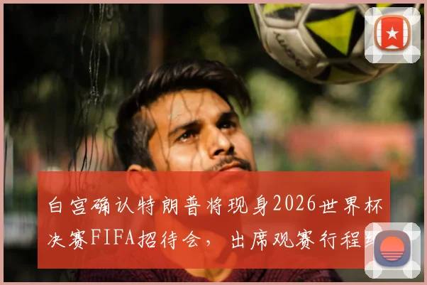 白宫确认特朗普将现身2026世界杯决赛FIFA招待会，出席观赛行程细节与政治影响分析