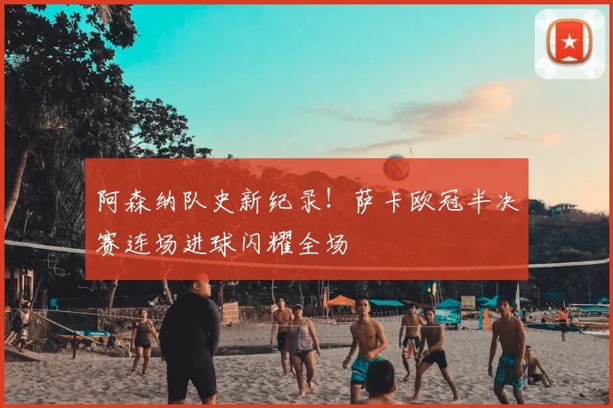 阿森纳队史新纪录！萨卡欧冠半决赛连场进球闪耀全场