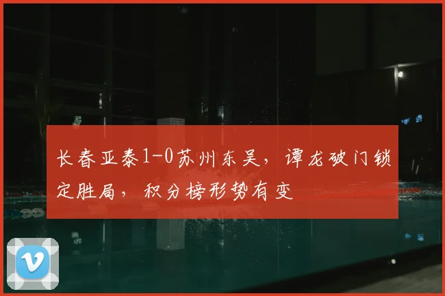 长春亚泰1-0苏州东吴，谭龙破门锁定胜局，积分榜形势有变