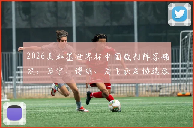 2026美加墨世界杯中国裁判阵容确定，马宁、傅明、周飞获足协选派正式出征