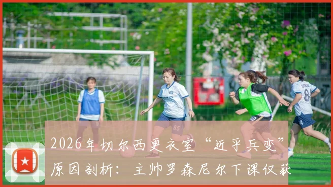 2026年切尔西更衣室“近乎兵变”原因剖析:主帅罗森尼尔下课仅获一年薪资赔偿,详解英超解雇条款