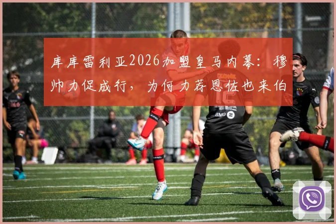 库库雷利亚2026加盟皇马内幕：穆帅力促成行，为何力荐恩佐也来伯纳乌？
