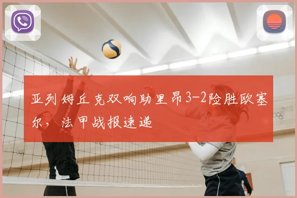 亚列姆丘克双响助里昂3-2险胜欧塞尔,法甲战报速递