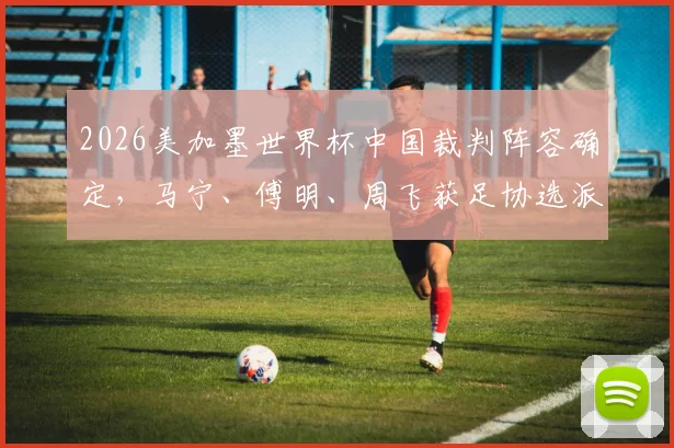 2026美加墨世界杯中国裁判阵容确定，马宁、傅明、周飞获足协选派正式出征