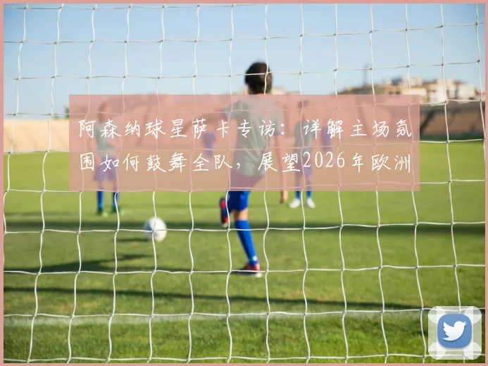 阿森纳球星萨卡专访：详解主场氛围如何鼓舞全队，展望2026年欧洲杯征程